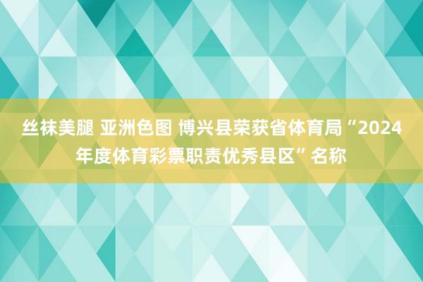 丝袜美腿 亚洲色图 博兴县荣获省体育局“2024年度体育彩票职责优秀县区”名称