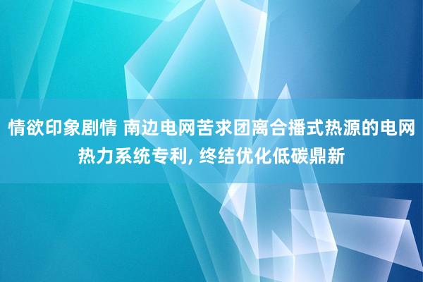 情欲印象剧情 南边电网苦求团离合播式热源的电网热力系统专利, 终结优化低碳鼎新