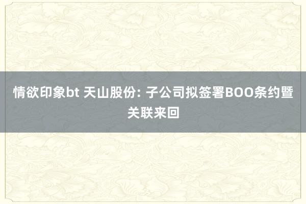情欲印象bt 天山股份: 子公司拟签署BOO条约暨关联来回