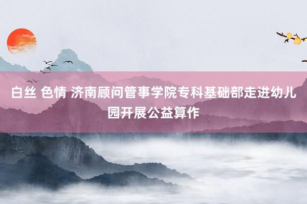 白丝 色情 济南顾问管事学院专科基础部走进幼儿园开展公益算作