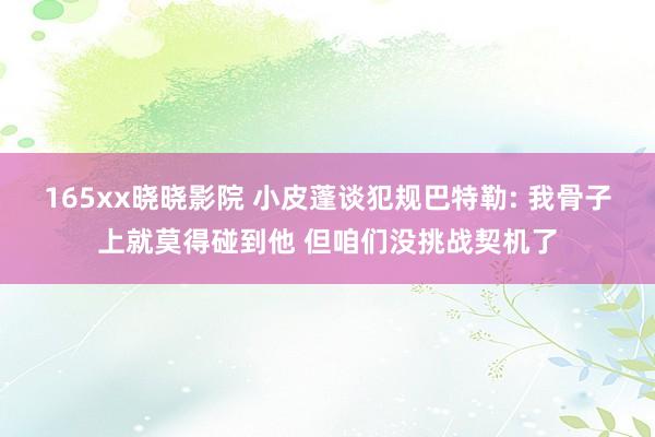 165xx晓晓影院 小皮蓬谈犯规巴特勒: 我骨子上就莫得碰到他 但咱们没挑战契机了