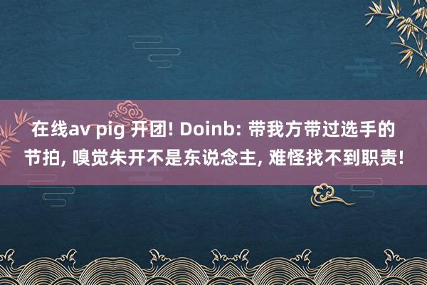 在线av pig 开团! Doinb: 带我方带过选手的节拍, 嗅觉朱开不是东说念主, 难怪找不到职责!