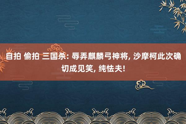 自拍 偷拍 三国杀: 辱弄麒麟弓神将, 沙摩柯此次确切成见笑, 纯怯夫!