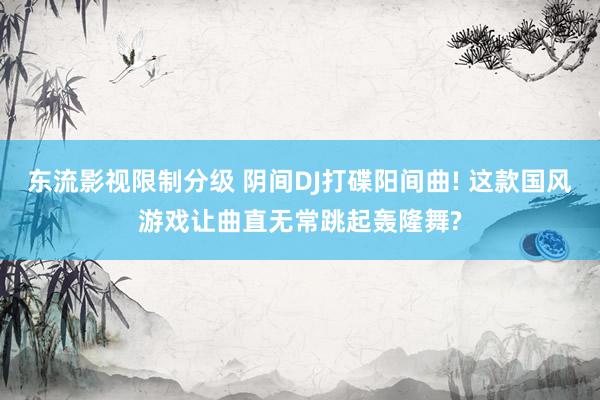 东流影视限制分级 阴间DJ打碟阳间曲! 这款国风游戏让曲直无常跳起轰隆舞?