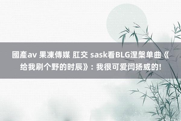 國產av 果凍傳媒 肛交 sask看BLG涅槃单曲《给我刷个野的时辰》: 我很可爱闫扬威的!