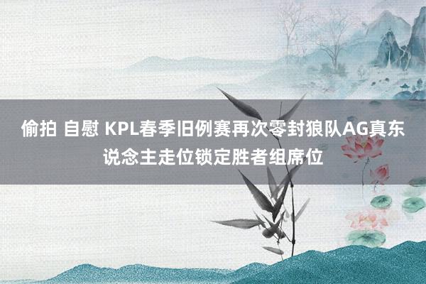 偷拍 自慰 KPL春季旧例赛再次零封狼队AG真东说念主走位锁定胜者组席位