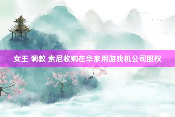 女王 调教 索尼收购在华家用游戏机公司股权