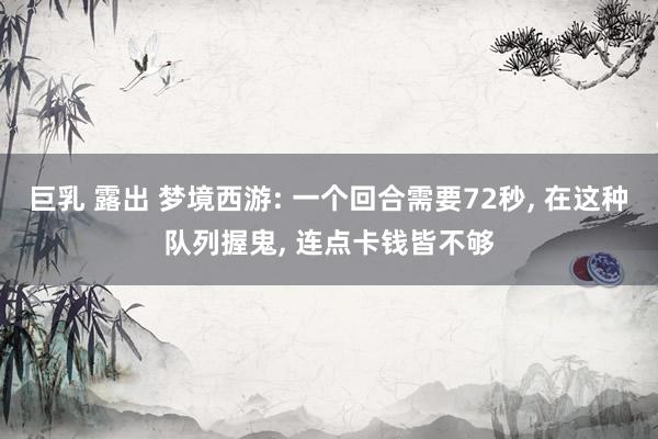 巨乳 露出 梦境西游: 一个回合需要72秒, 在这种队列握鬼, 连点卡钱皆不够
