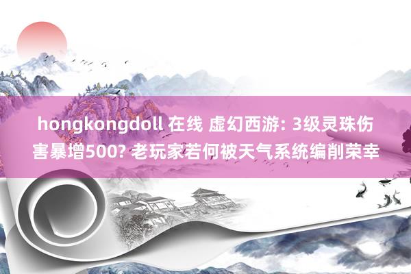 hongkongdoll 在线 虚幻西游: 3级灵珠伤害暴增500? 老玩家若何被天气系统编削荣幸