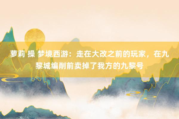 萝莉 操 梦境西游：走在大改之前的玩家，在九黎城编削前卖掉了我方的九黎号