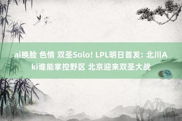 ai换脸 色情 双圣Solo! LPL明日首发: 北川Aki谁能掌控野区 北京迎来双圣大战