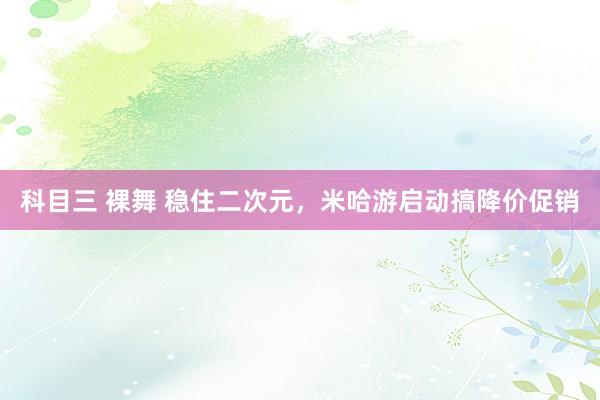 科目三 裸舞 稳住二次元，米哈游启动搞降价促销