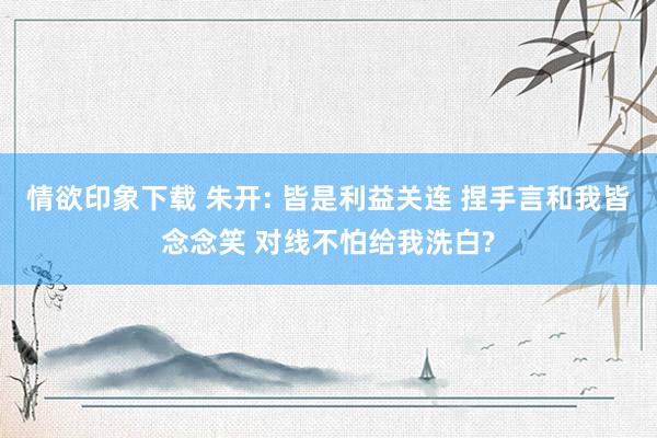 情欲印象下载 朱开: 皆是利益关连 捏手言和我皆念念笑 对线不怕给我洗白?