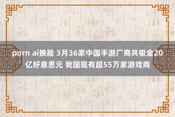 porn ai换脸 3月36家中国手游厂商共吸金20亿好意思元 我国现有超55万家游戏商