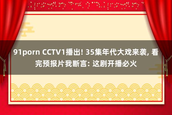91porn CCTV1播出! 35集年代大戏来袭, 看完预报片我断言: 这剧开播必火