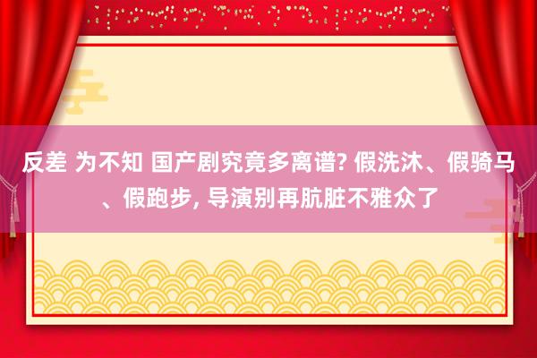 反差 为不知 国产剧究竟多离谱? 假洗沐、假骑马、假跑步, 导演别再肮脏不雅众了