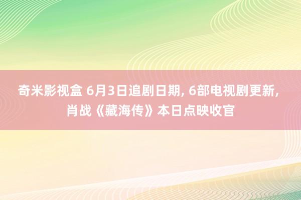 奇米影视盒 6月3日追剧日期, 6部电视剧更新, 肖战《藏海传》本日点映收官