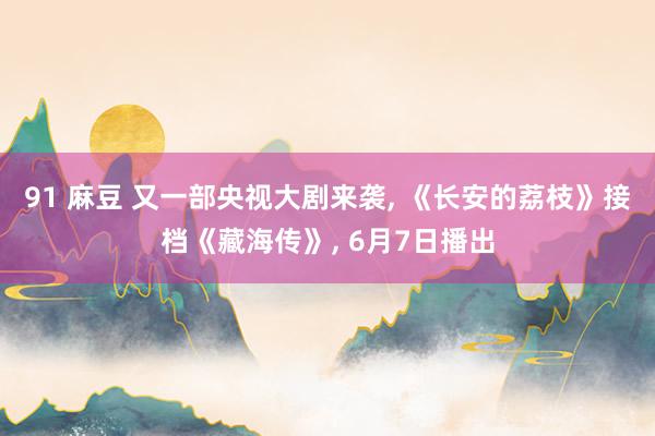91 麻豆 又一部央视大剧来袭, 《长安的荔枝》接档《藏海传》, 6月7日播出