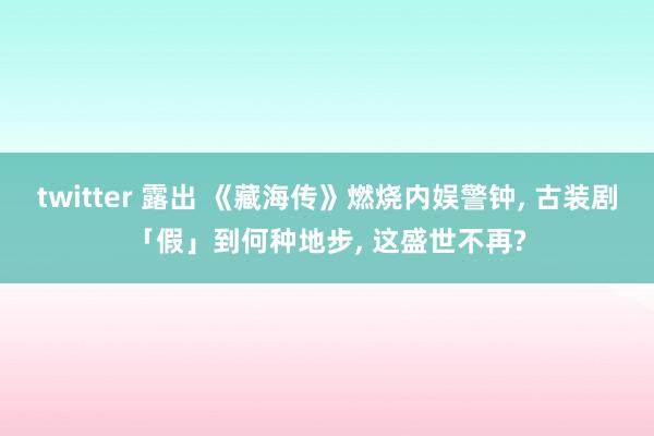 twitter 露出 《藏海传》燃烧内娱警钟, 古装剧「假」到何种地步, 这盛世不再?