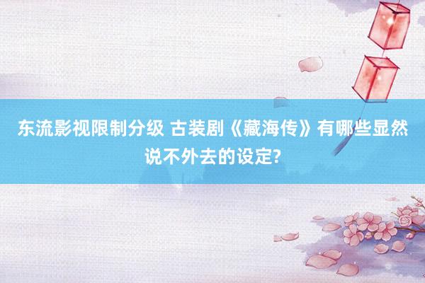 东流影视限制分级 古装剧《藏海传》有哪些显然说不外去的设定?