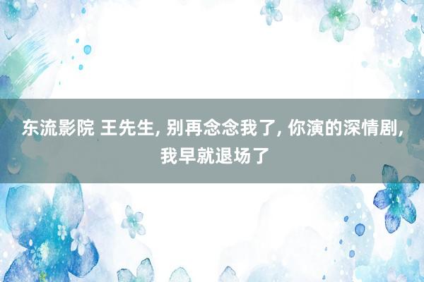 东流影院 王先生, 别再念念我了, 你演的深情剧, 我早就退场了