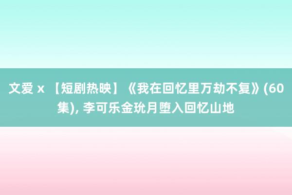 文爱 x 【短剧热映】《我在回忆里万劫不复》(60集), 李可乐金玧月堕入回忆山地
