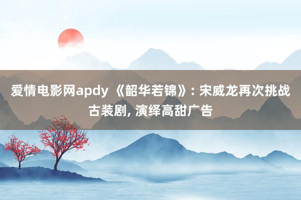 爱情电影网apdy 《韶华若锦》: 宋威龙再次挑战古装剧, 演绎高甜广告