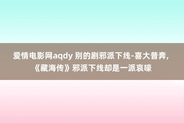 爱情电影网aqdy 别的剧邪派下线-喜大普奔, 《藏海传》邪派下线却是一派哀嚎
