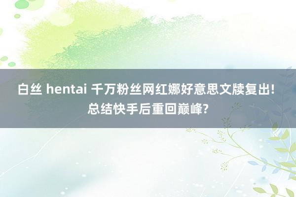白丝 hentai 千万粉丝网红娜好意思文牍复出! 总结快手后重回巅峰?