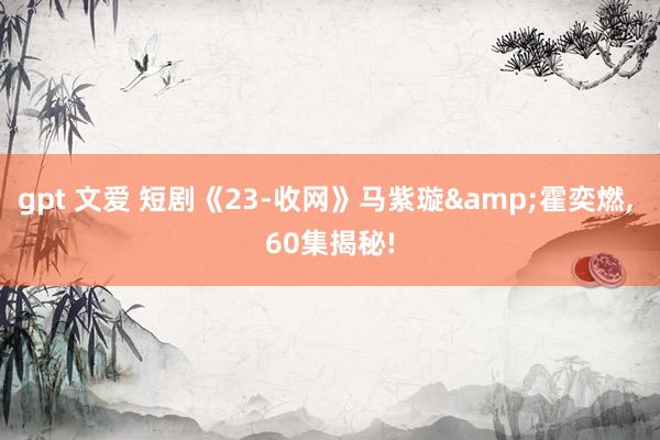 gpt 文爱 短剧《23-收网》马紫璇&霍奕燃, 60集揭秘!