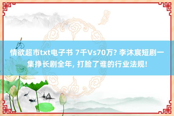 情欲超市txt电子书 7千Vs70万? 李沐宸短剧一集挣长剧全年, 打脸了谁的行业法规!