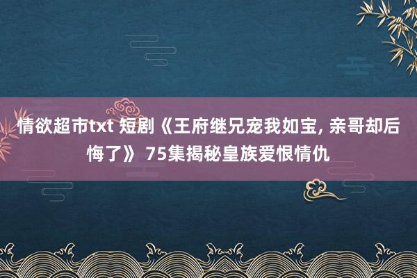 情欲超市txt 短剧《王府继兄宠我如宝, 亲哥却后悔了》 75集揭秘皇族爱恨情仇
