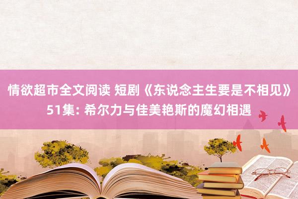 情欲超市全文阅读 短剧《东说念主生要是不相见》51集: 希尔力与佳美艳斯的魔幻相遇