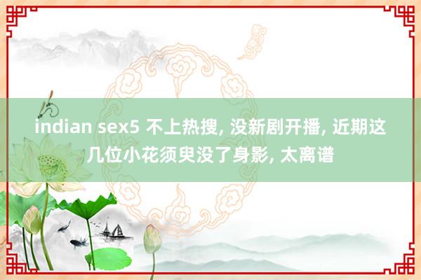 indian sex5 不上热搜, 没新剧开播, 近期这几位小花须臾没了身影, 太离谱