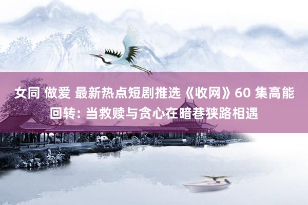 女同 做爱 最新热点短剧推选《收网》60 集高能回转: 当救赎与贪心在暗巷狭路相遇