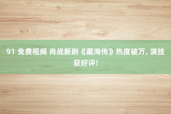 91 免费视频 肖战新剧《藏海传》热度破万, 演技获好评!