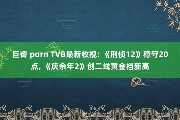 巨臀 porn TVB最新收视: 《刑侦12》稳守20点, 《庆余年2》创二线黄金档新高