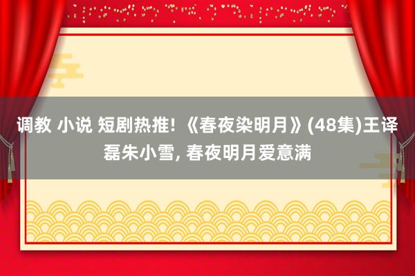 调教 小说 短剧热推! 《春夜染明月》(48集)王译磊朱小雪, 春夜明月爱意满