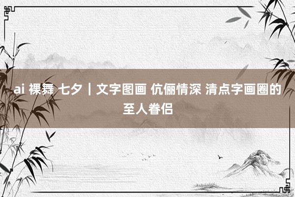 ai 裸舞 七夕｜文字图画 伉俪情深 清点字画圈的至人眷侣