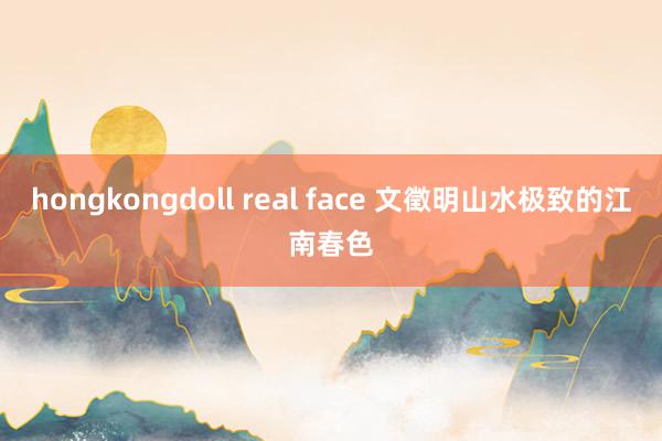 hongkongdoll real face 文徵明山水极致的江南春色