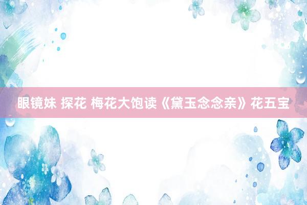 眼镜妹 探花 梅花大饱读《黛玉念念亲》花五宝