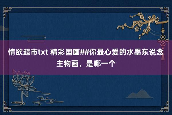 情欲超市txt 精彩国画##你最心爱的水墨东说念主物画，是哪一个
