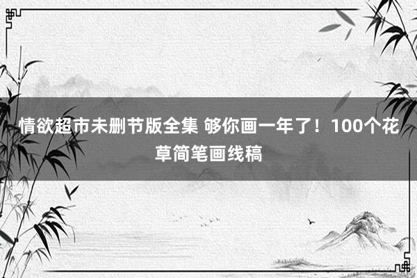 情欲超市未删节版全集 够你画一年了！100个花草简笔画线稿