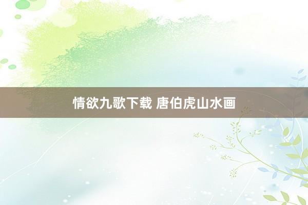 情欲九歌下载 唐伯虎山水画