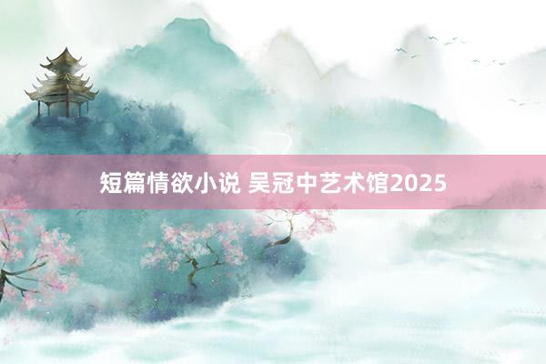 短篇情欲小说 吴冠中艺术馆2025