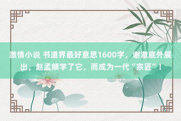 激情小说 书道界最好意思1600字，谢澈底外展出，赵孟頫学了它，而成为一代“宗匠”！