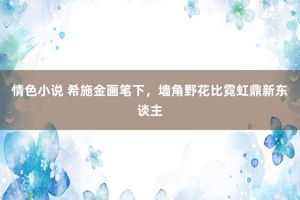 情色小说 希施金画笔下，墙角野花比霓虹鼎新东谈主