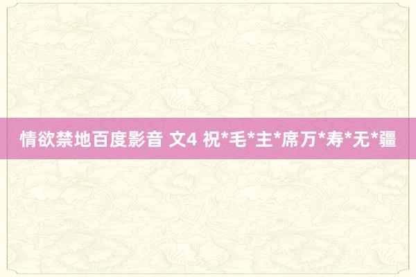 情欲禁地百度影音 文4 祝*毛*主*席万*寿*无*疆