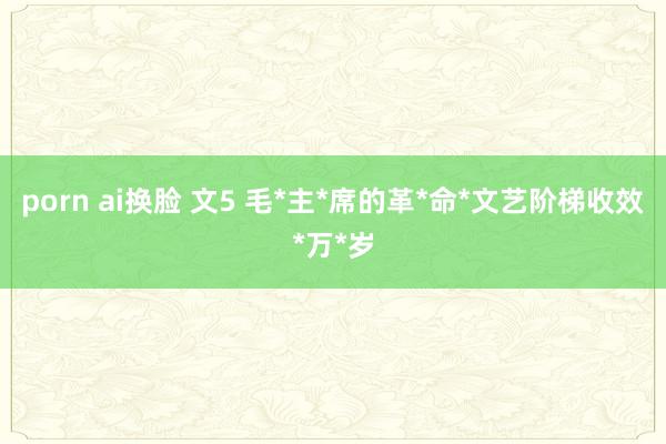 porn ai换脸 文5 毛*主*席的革*命*文艺阶梯收效*万*岁