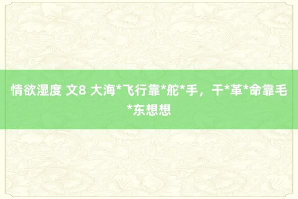 情欲湿度 文8 大海*飞行靠*舵*手，干*革*命靠毛*东想想